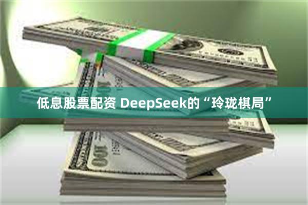 低息股票配资 DeepSeek的“玲珑棋局”