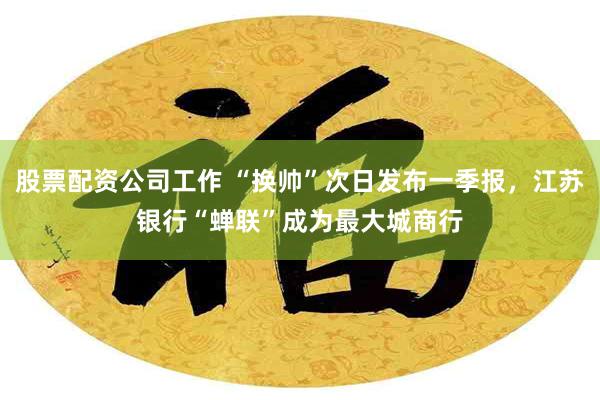 股票配资公司工作 “换帅”次日发布一季报，江苏银行“蝉联”成为最大城商行