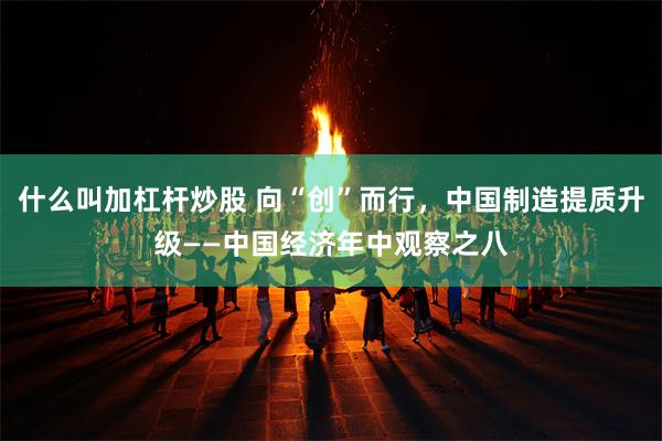 什么叫加杠杆炒股 向“创”而行，中国制造提质升级——中国经济年中观察之八