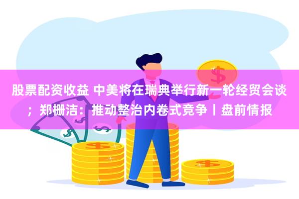 股票配资收益 中美将在瑞典举行新一轮经贸会谈；郑栅洁：推动整治内卷式竞争丨盘前情报