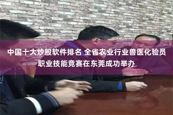 中国十大炒股软件排名 全省农业行业兽医化验员职业技能竞赛在东莞成功举办