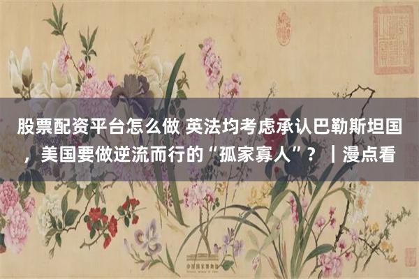 股票配资平台怎么做 英法均考虑承认巴勒斯坦国，美国要做逆流而行的“孤家寡人”？｜漫点看
