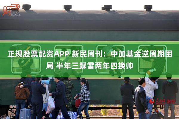 正规股票配资APP 新民周刊：中加基金逆周期困局 半年三踩雷两年四换帅