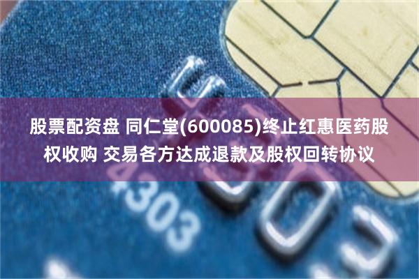 股票配资盘 同仁堂(600085)终止红惠医药股权收购 交易各方达成退款及股权回转协议