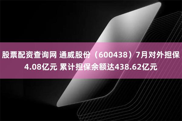 股票配资查询网 通威股份（600438）7月对外担保4.08亿元 累计担保余额达438.62亿元