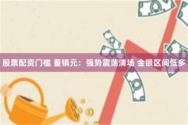 股票配资门槛 董镇元：强势震荡清场 金银区间低多
