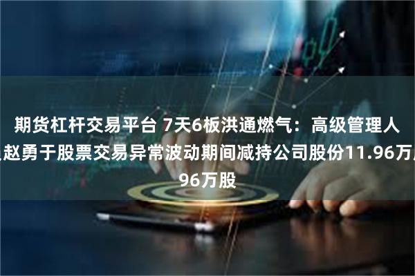 期货杠杆交易平台 7天6板洪通燃气:高级管理人员赵勇于股票交易异常波动期间减持公司股份11.96万股