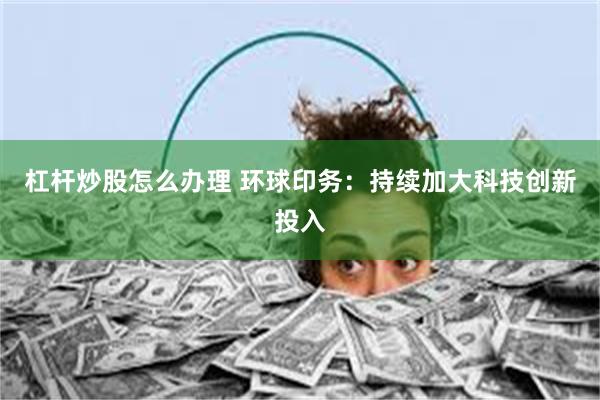 杠杆炒股怎么办理 环球印务：持续加大科技创新投入
