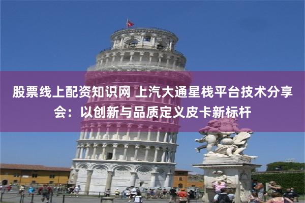 股票线上配资知识网 上汽大通星栈平台技术分享会：以创新与品质定义皮卡新标杆