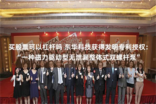 买股票可以杠杆吗 东华科技获得发明专利授权：“一种磁力驱动型无泄漏整体式双螺杆泵”