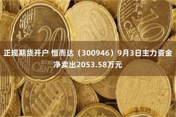 正规期货开户 恒而达（300946）9月3日主力资金净卖出2053.58万元
