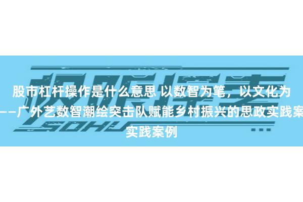 股市杠杆操作是什么意思 以数智为笔，以文化为墨——广外艺数智潮绘突击队赋能乡村振兴的思政实践案例