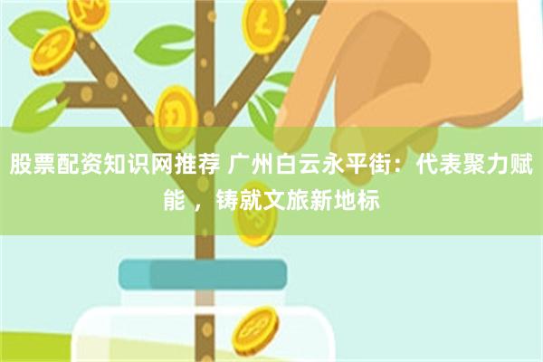 股票配资知识网推荐 广州白云永平街：代表聚力赋能 ，铸就文旅新地标