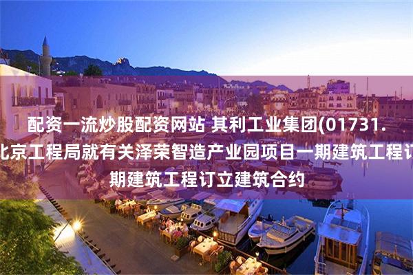 配资一流炒股配资网站 其利工业集团(01731.HK)与中铁北京工程局就有关泽荣智造产业园项目一期建筑工程订立建筑合约