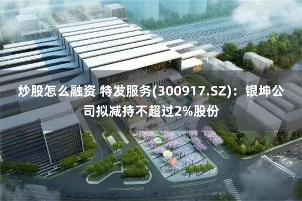 炒股怎么融资 特发服务(300917.SZ)：银坤公司拟减持不超过2%股份