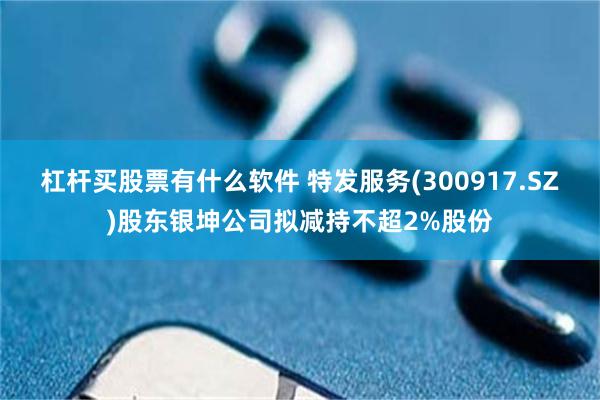 杠杆买股票有什么软件 特发服务(300917.SZ)股东银坤公司拟减持不超2%股份