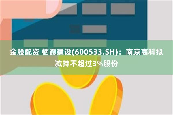 金股配资 栖霞建设(600533.SH)：南京高科拟减持不超过3%股份