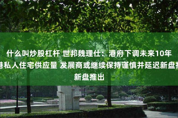 什么叫炒股杠杆 世邦魏理仕：港府下调未来10年香港私人住宅供应量 发展商或继续保持谨慎并延迟新盘推出