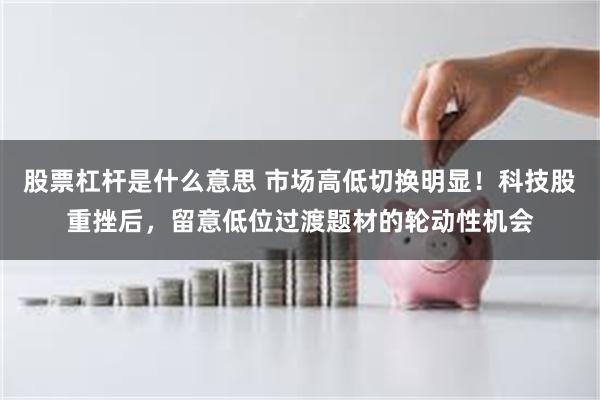 股票杠杆是什么意思 市场高低切换明显！科技股重挫后，留意低位过渡题材的轮动性机会