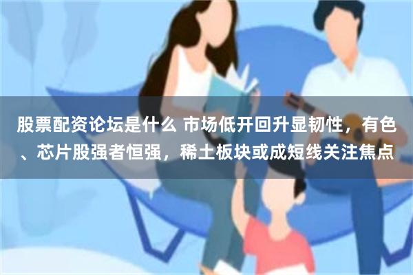 股票配资论坛是什么 市场低开回升显韧性，有色、芯片股强者恒强，稀土板块或成短线关注焦点