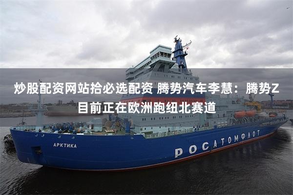 炒股配资网站拾必选配资 腾势汽车李慧：腾势Z目前正在欧洲跑纽北赛道