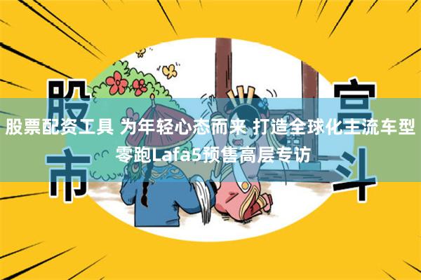 股票配资工具 为年轻心态而来 打造全球化主流车型 零跑Lafa5预售高层专访