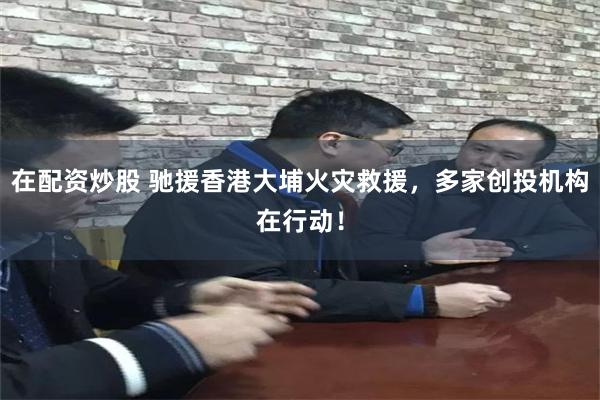 在配资炒股 驰援香港大埔火灾救援，多家创投机构在行动！