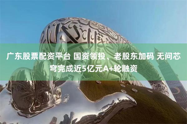 广东股票配资平台 国资领投、老股东加码 无问芯穹完成近5亿元A+轮融资