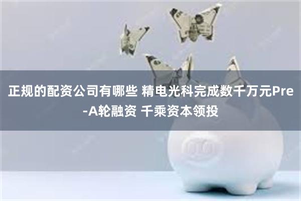 正规的配资公司有哪些 精电光科完成数千万元Pre-A轮融资 千乘资本领投