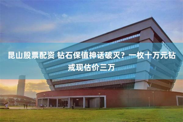 昆山股票配资 钻石保值神话破灭？一枚十万元钻戒现估价三万