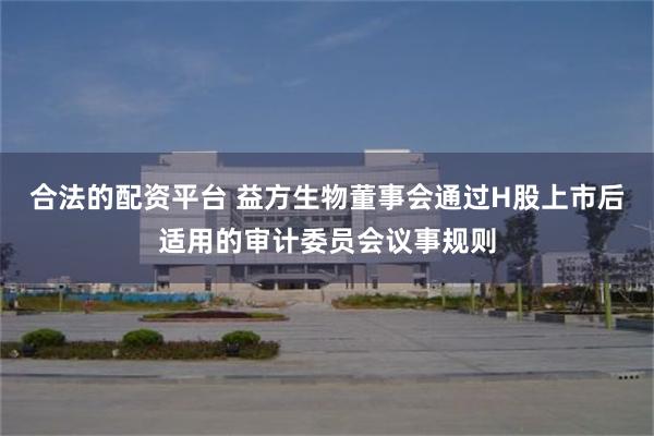 合法的配资平台 益方生物董事会通过H股上市后适用的审计委员会议事规则