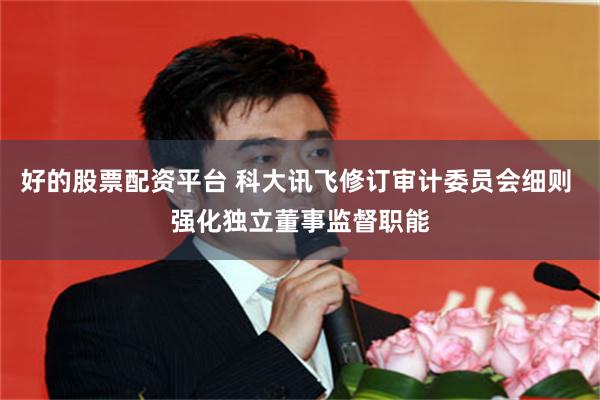 好的股票配资平台 科大讯飞修订审计委员会细则 强化独立董事监督职能
