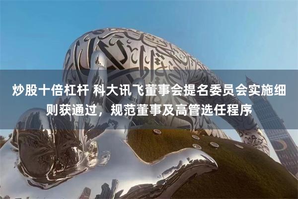 炒股十倍杠杆 科大讯飞董事会提名委员会实施细则获通过，规范董事及高管选任程序