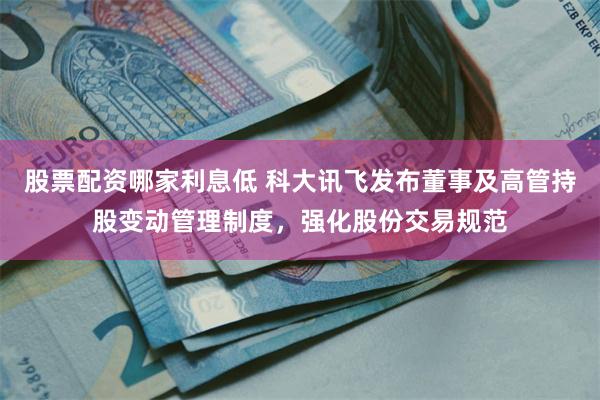 股票配资哪家利息低 科大讯飞发布董事及高管持股变动管理制度，强化股份交易规范