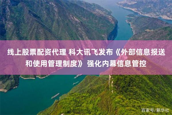 线上股票配资代理 科大讯飞发布《外部信息报送和使用管理制度》 强化内幕信息管控