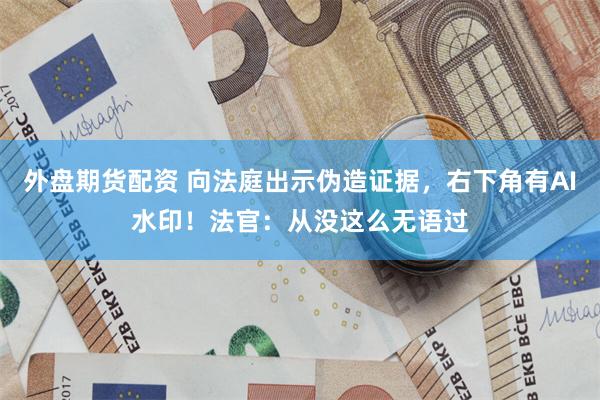 外盘期货配资 向法庭出示伪造证据，右下角有AI水印！法官：从没这么无语过
