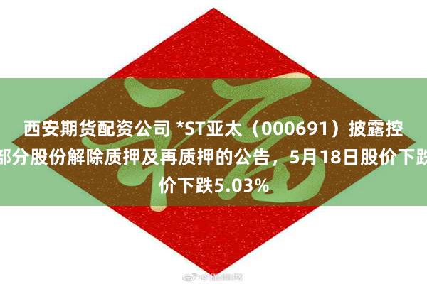 西安期货配资公司 *ST亚太（000691）披露控股股东部分股份解除质押及再质押的公告，5月18日股价下跌5.03%