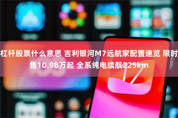 杠杆股票什么意思 吉利银河M7远航家配置速览 限时售10.98万起 全系纯电续航225km