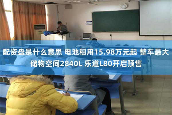 配资盘是什么意思 电池租用15.98万元起 整车最大储物空间2840L 乐道L80开启预售