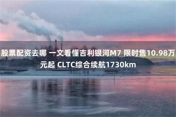 股票配资去哪 一文看懂吉利银河M7 限时售10.98万元起 CLTC综合续航1730km