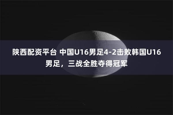 陕西配资平台 中国U16男足4-2击败韩国U16男足，三战全胜夺得冠军