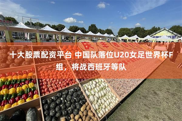 十大股票配资平台 中国队落位U20女足世界杯F组，将战西班牙等队