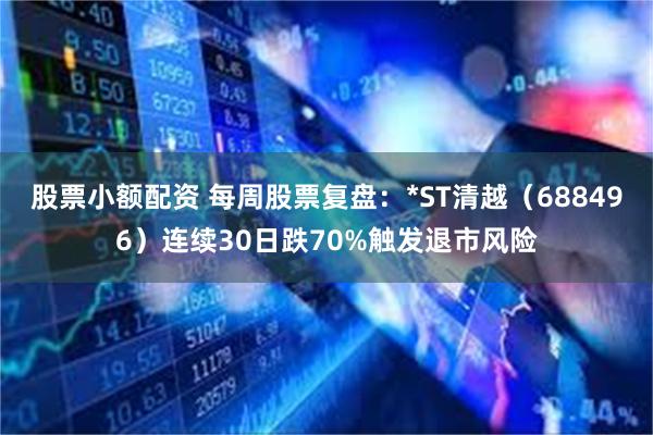 股票小额配资 每周股票复盘:*ST清越(688496)连续30日跌70%触发退市风险