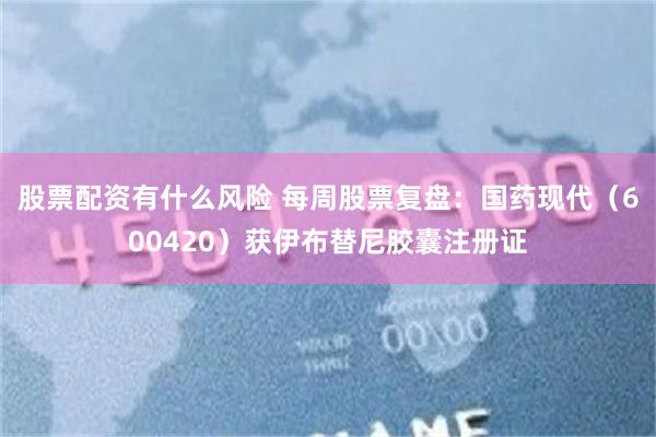 股票配资有什么风险 每周股票复盘：国药现代（600420）获伊布替尼胶囊注册证