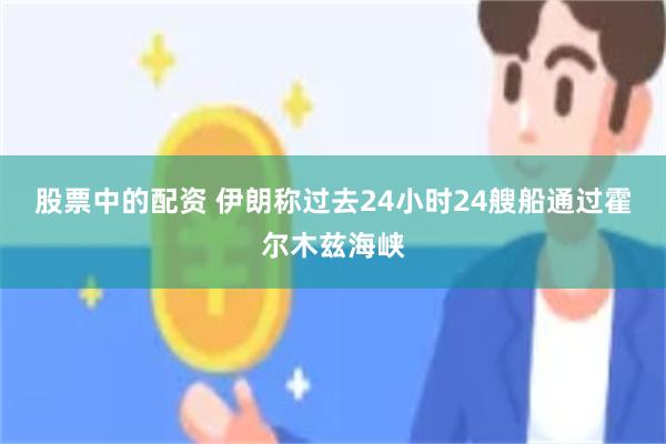 股票中的配资 伊朗称过去24小时24艘船通过霍尔木兹海峡