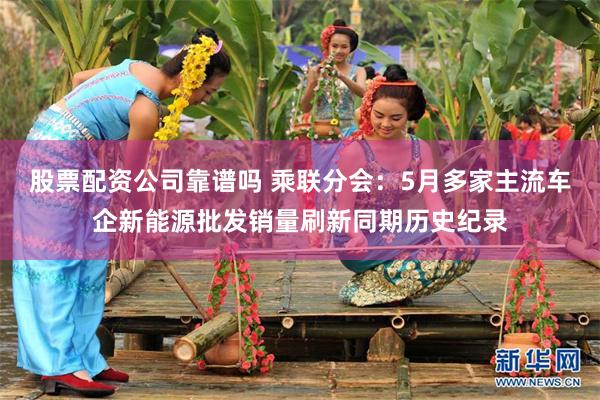 股票配资公司靠谱吗 乘联分会：5月多家主流车企新能源批发销量刷新同期历史纪录