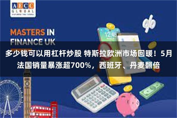 多少钱可以用杠杆炒股 特斯拉欧洲市场回暖！5月法国销量暴涨超700%，西班牙、丹麦翻倍
