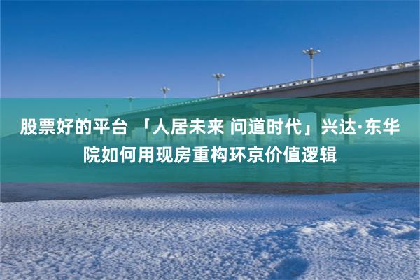 股票好的平台 「人居未来 问道时代」兴达·东华院如何用现房重构环京价值逻辑