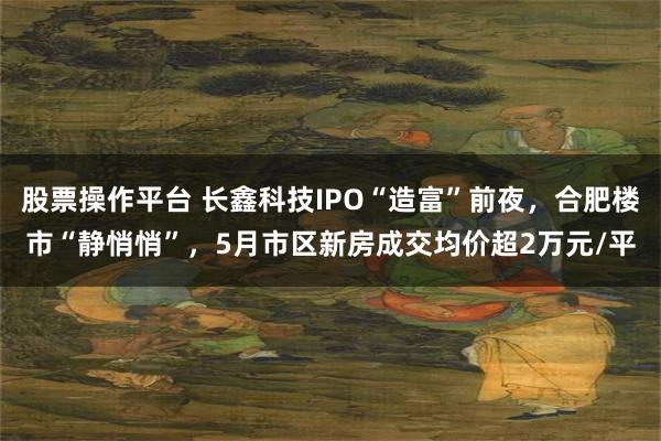 股票操作平台 长鑫科技IPO“造富”前夜，合肥楼市“静悄悄”，5月市区新房成交均价超2万元/平
