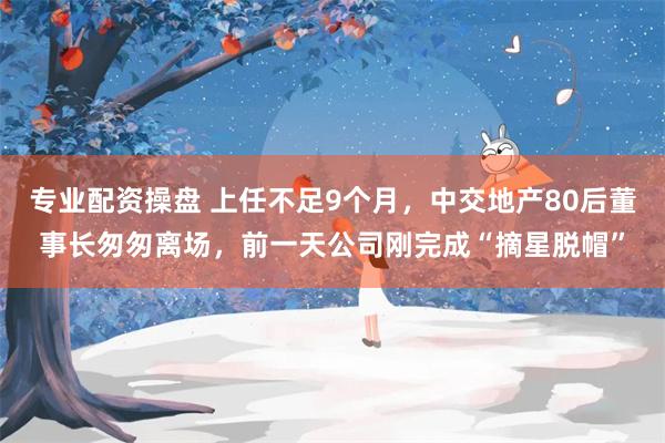 专业配资操盘 上任不足9个月，中交地产80后董事长匆匆离场，前一天公司刚完成“摘星脱帽”